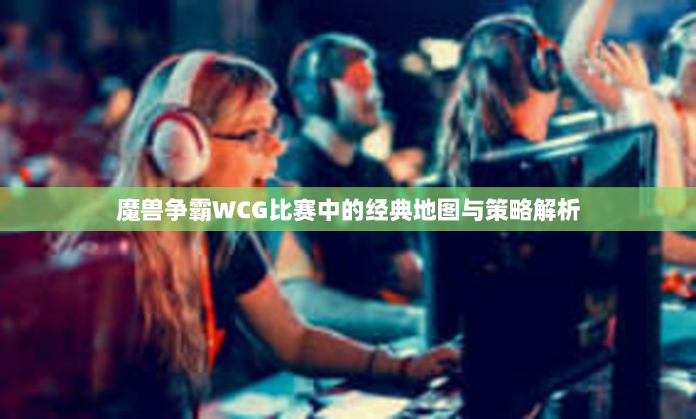 魔兽争霸WCG比赛中的经典地图与策略解析